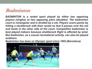 Badminton
BADMINTON is a racket sport played by either two opposing
players (singles) or two opposing pairs (doubles). The badminton
court is rectangular and is divided by a net. Players score points by
hitting a shuttlecock with their racket so that it passes over the net
and lands in the other side of the court. Competitive badminton is
best played indoors because shuttlecock flight is affected by wind.
But badminton, as a casual recreational activity, can also be played
outdoors.
Badminton has been an Olympic sport since 1992 (Barcelona).
 