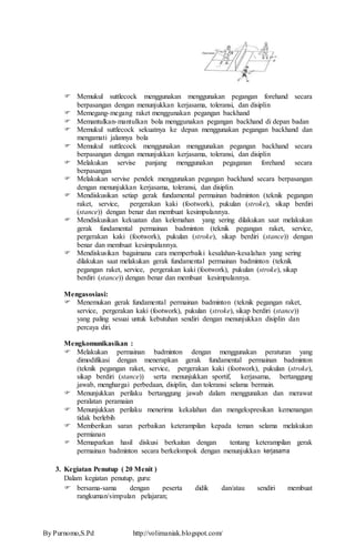  Memukul suttlecock menggunakan menggunakan pegangan forehand secara 
berpasangan dengan menunjukkan kerjasama, toleransi, dan disiplin 
 Memegang-megang raket menggunakan pegangan backhand 
 Memantulkan-mantulkan bola menggunakan pegangan backhand di depan badan 
 Memukul suttlecock sekuatnya ke depan menggunakan pegangan backhand dan 
mengamati jalannya bola 
 Memukul suttlecock menggunakan menggunakan pegangan backhand secara 
berpasangan dengan menunjukkan kerjasama, toleransi, dan disiplin 
 Melakukan servise panjang menggunakan pegaganan forehand secara 
berpasangan 
 Melakukan servise pendek menggunakan pegangan backhand secara berpasangan 
dengan menunjukkan kerjasama, toleransi, dan disiplin. 
 Mendiskusikan setiap gerak fundamental permainan badminton (teknik pegangan 
raket, service, pergerakan kaki (footwork), pukulan (stroke), sikap berdiri 
(stance)) dengan benar dan membuat kesimpulannya. 
 Mendiskusikan kekuatan dan kelemahan yang sering dilakukan saat melakukan 
gerak fundamental permainan badminton (teknik pegangan raket, service, 
pergerakan kaki (footwork), pukulan (stroke), sikap berdiri (stance)) dengan 
benar dan membuat kesimpulannya. 
 Mendiskusikan bagaimana cara memperbaiki kesalahan-kesalahan yang sering 
dilakukan saat melakukan gerak fundamental permainan badminton (teknik 
pegangan raket, service, pergerakan kaki (footwork), pukulan (stroke), sikap 
berdiri (stance)) dengan benar dan membuat kesimpulannya. 
Mengasosiasi: 
 Menemukan gerak fundamental permainan badminton (teknik pegangan raket, 
service, pergerakan kaki (footwork), pukulan (stroke), sikap berdiri (stance)) 
yang paling sesuai untuk kebutuhan sendiri dengan menunjukkan disiplin dan 
percaya diri. 
Mengkomunikasikan : 
 Melakukan permainan badminton dengan menggunakan peraturan yang 
dimodifikasi dengan menerapkan gerak fundamental permainan badminton 
(teknik pegangan raket, service, pergerakan kaki (footwork), pukulan (stroke), 
sikap berdiri (stance)) serta menunjukkan sportif, kerjasama, bertanggung 
jawab, menghargai perbedaan, disiplin, dan toleransi selama bermain. 
 Menunjukkan perilaku bertanggung jawab dalam menggunakan dan merawat 
peralatan peramaian 
 Menunjukkan perilaku menerima kekalahan dan mengekspresikan kemenangan 
tidak berlebih 
 Memberikan saran perbaikan keterampilan kepada teman selama melakukan 
permianan 
 Memaparkan hasil diskusi berkaitan dengan tentang keterampilan gerak 
permainan badminton secara berkelompok dengan menunjukkan kerjasama 
3. Kegiatan Penutup ( 20 Menit ) 
Dalam kegiatan penutup, guru: 
 bersama-sama dengan peserta didik dan/atau sendiri membuat 
rangkuman/simpulan pelajaran; 
By Purnomo,S.Pd http://volimaniak.blogspot.com/ 
 
