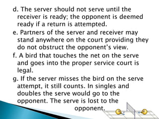 d. The server should not serve until the
receiver is ready; the opponent is deemed
ready if a return is attempted.
e. Partners of the server and receiver may
stand anywhere on the court providing they
do not obstruct the opponent’s view.
f. A bird that touches the net on the serve
and goes into the proper service court is
legal.
g. If the server misses the bird on the serve
attempt, it still counts. In singles and
doubles the serve would go to the
opponent. The serve is lost to the
opponent.
 