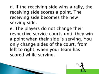 d. If the receiving side wins a rally, the
receiving side scores a point. The
receiving side becomes the new
serving side.
e. The players do not change their
respective service courts until they win
a point when their side is serving. You
only change sides of the court, from
left to right, when your team has
scored while serving.
 