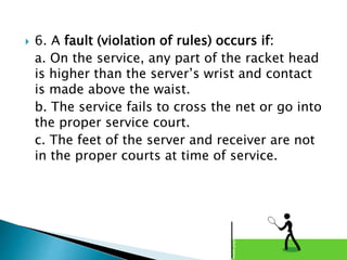  6. A fault (violation of rules) occurs if:
a. On the service, any part of the racket head
is higher than the server’s wrist and contact
is made above the waist.
b. The service fails to cross the net or go into
the proper service court.
c. The feet of the server and receiver are not
in the proper courts at time of service.
 