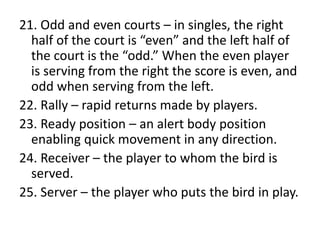 21. Odd and even courts – in singles, the right
half of the court is “even” and the left half of
the court is the “odd.” When the even player
is serving from the right the score is even, and
odd when serving from the left.
22. Rally – rapid returns made by players.
23. Ready position – an alert body position
enabling quick movement in any direction.
24. Receiver – the player to whom the bird is
served.
25. Server – the player who puts the bird in play.
 
