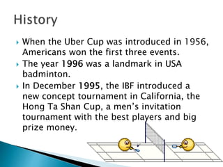  When the Uber Cup was introduced in 1956,
Americans won the first three events.
 The year 1996 was a landmark in USA
badminton.
 In December 1995, the IBF introduced a
new concept tournament in California, the
Hong Ta Shan Cup, a men’s invitation
tournament with the best players and big
prize money.
 