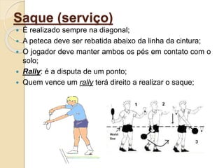 Saque (serviço)
 É realizado sempre na diagonal;
 A peteca deve ser rebatida abaixo da linha da cintura;
 O jogador deve manter ambos os pés em contato com o
solo;
 Rally: é a disputa de um ponto;
 Quem vence um rally terá direito a realizar o saque;
 