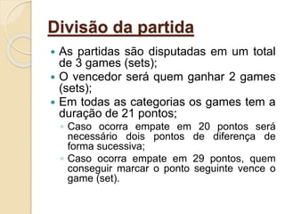 Divisão da partida
 As partidas são disputadas em um total
de 3 games (sets);
 O vencedor será quem ganhar 2 games
(sets);
 Em todas as categorias os games tem a
duração de 21 pontos;
◦ Caso ocorra empate em 20 pontos será
necessário dois pontos de diferença de
forma sucessiva;
◦ Caso ocorra empate em 29 pontos, quem
conseguir marcar o ponto seguinte vence o
game (set).
 