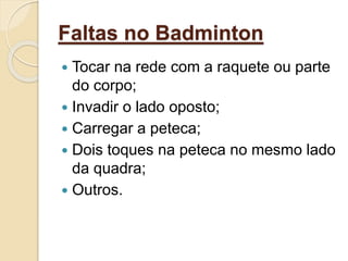 Faltas no Badminton
 Tocar na rede com a raquete ou parte
do corpo;
 Invadir o lado oposto;
 Carregar a peteca;
 Dois toques na peteca no mesmo lado
da quadra;
 Outros.
 