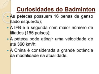 Curiosidades do Badminton
 As petecas possuem 16 penas de ganso
(lado esquerdo);
 A IFB é a segunda com maior número de
filiados (165 países);
 A peteca pode atingir uma velocidade de
até 360 km/h;
 A China é considerada a grande potência
da modalidade na atualidade.
 