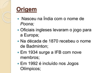 Origem
 Nasceu na Índia com o nome de
Poona;
 Oficiais ingleses levaram o jogo para
a Europa;
 Na década de 1870 recebeu o nome
de Badminton;
 Em 1934 surge a IFB com nove
membros;
 Em 1992 é incluído nos Jogos
Olímpicos;
 