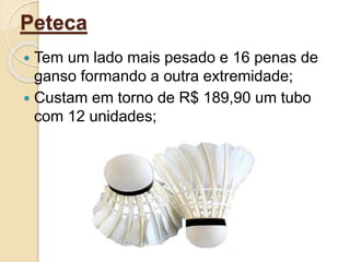 Peteca
 Tem um lado mais pesado e 16 penas de
ganso formando a outra extremidade;
 Custam em torno de R$ 189,90 um tubo
com 12 unidades;
 