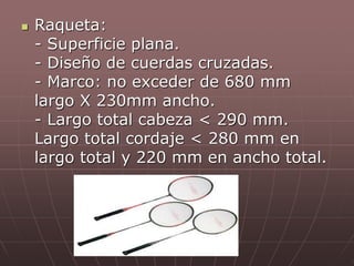  Raqueta:
- Superficie plana.
- Diseño de cuerdas cruzadas.
- Marco: no exceder de 680 mm
largo X 230mm ancho.
- Largo total cabeza < 290 mm.
Largo total cordaje < 280 mm en
largo total y 220 mm en ancho total.
 