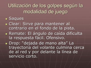 Utilización de los golpes según la
modalidad de juego
 Saques
 Clear: Sirve para mantener al
contrario en el fondo de la pista.
 Remate: El ángulo de caída dificulta
la respuesta fácil. Ofensivo.
 Drop: “dejada de mano alta” La
trayectoria del volante culmina cerca
de al red y por delante la línea de
servicio corto.
 