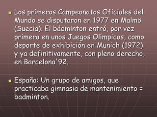  Los primeros Campeonatos Oficiales del
Mundo se disputaron en 1977 en Malmö
(Suecia). El bádminton entró, por vez
primera en unos Juegos Olímpicos, como
deporte de exhibición en Munich (1972)
y ya definitivamente, con pleno derecho,
en Barcelona'92.
 España: Un grupo de amigos, que
practicaba gimnasia de mantenimiento =
badminton.
 