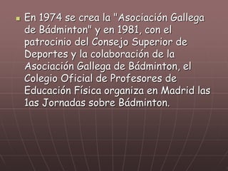  En 1974 se crea la "Asociación Gallega
de Bádminton" y en 1981, con el
patrocinio del Consejo Superior de
Deportes y la colaboración de la
Asociación Gallega de Bádminton, el
Colegio Oficial de Profesores de
Educación Física organiza en Madrid las
1as Jornadas sobre Bádminton.
 