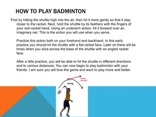 HOW TO PLAY BADMINTON
First try hitting the shuttle high into the air, then hit it more gently so that it stay
closer to the racket. Next, hold the shuttle by its feathers with the fingers of
your non-racket hand. Using an underarm action, hit it forward over an
imaginary net. This is the action you will use when you serve.
Practice this action both on your forehand and backhand. In this early
practice you should hit the shuttle with a flat racket face. Later on there will be
times when you slice across the base of the shuttle with an angled racket
face.
After a little practice, you will be able to hit the shuttle in different directions
and to various distances. You can now begin to play badminton with your
friends. I am sure you will love the game and want to play more and better.
 