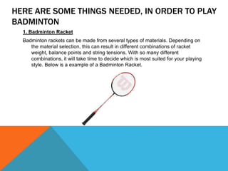 HERE ARE SOME THINGS NEEDED, IN ORDER TO PLAY
BADMINTON
1. Badminton Racket
Badminton rackets can be made from several types of materials. Depending on
the material selection, this can result in different combinations of racket
weight, balance points and string tensions. With so many different
combinations, it will take time to decide which is most suited for your playing
style. Below is a example of a Badminton Racket.
 