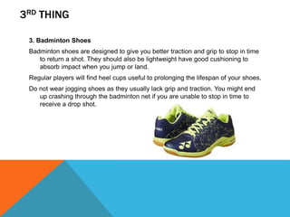 3RD THING
3. Badminton Shoes
Badminton shoes are designed to give you better traction and grip to stop in time
to return a shot. They should also be lightweight have good cushioning to
absorb impact when you jump or land.
Regular players will find heel cups useful to prolonging the lifespan of your shoes.
Do not wear jogging shoes as they usually lack grip and traction. You might end
up crashing through the badminton net if you are unable to stop in time to
receive a drop shot.
 
