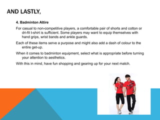 AND LASTLY,
4. Badminton Attire
For casual to non-competitive players, a comfortable pair of shorts and cotton or
dri-fit t-shirt is sufficient. Some players may want to equip themselves with
hand grips, wrist bands and ankle guards.
Each of these items serve a purpose and might also add a dash of colour to the
entire get-up.
When it comes to badminton equipment, select what is appropriate before turning
your attention to aesthetics.
With this in mind, have fun shopping and gearing up for your next match.
 