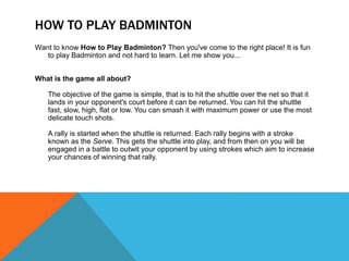 HOW TO PLAY BADMINTON
Want to know How to Play Badminton? Then you've come to the right place! It is fun
to play Badminton and not hard to learn. Let me show you...
What is the game all about?
The objective of the game is simple, that is to hit the shuttle over the net so that it
lands in your opponent's court before it can be returned. You can hit the shuttle
fast, slow, high, flat or low. You can smash it with maximum power or use the most
delicate touch shots.
A rally is started when the shuttle is returned. Each rally begins with a stroke
known as the Serve. This gets the shuttle into play, and from then on you will be
engaged in a battle to outwit your opponent by using strokes which aim to increase
your chances of winning that rally.
 