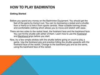 HOW TO PLAY BADMINTON
Getting Started
Before you spend any money on the Badminton Equipment. You should get the
feel of the game by trying it out. You can try borrowing a racket and a shuttle
from a friend or to hire it from sports centres. Wear suitable training shoes
and comfortable clothing which allows you to move and stretch with ease.
There are two sides to the racket head, the forehand face and the backhand face.
You can hit the shuttle with either of them. Learn how to use the Forehand
and Backhand grips before you start.
Now, try a few simple strokes with the shuttle before going on court to play a
game. Use the forehand grip and practice hitting the shuttle upwards with the
forehand face of the racket. Change to the backhand grip and do the same,
using the backhand face of the racket.
 