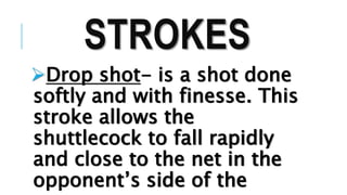 STROKES
Drop shot- is a shot done
softly and with finesse. This
stroke allows the
shuttlecock to fall rapidly
and close to the net in the
opponent’s side of the
 
