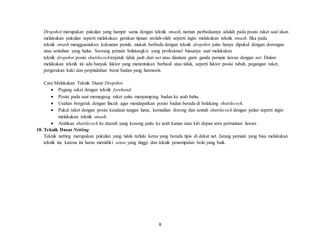 8
Dropshot merupakan pukulan yang hampir sama dengan teknik smash, namun perbedaanya adalah pada posisi raket saat akan
melakukan pukulan seperti melakukan gerakan tipuan seolah-olah seperti ingin melakukan teknik smash. Jika pada
teknik smash mengguanakan kekuatan penuh, makak berbeda dengan teknik dropshot yaitu hanya dipukul dengan dorongan
atau sentuhan yang halus. Seorang pemain bulutangkis yang profesional biasanya saat melakukan
teknik dropshot posisi shuttlecockterjatuh tidak jauh dari net atau diantara garis ganda pemain lawan dengan net. Dalam
melakukan teknik ini ada banyak faktor yang menentukan berhasil atau tidak, seperti faktor posisi tubuh, pegangan raket,
pergerakan kaki dan perpindahan berat badan yang harmonis.
Cara Melakukan Teknik Dasar Dropshot
 Pegang raket dengan teknik forehand.
 Posisi pada saat memegang raket yaitu menyamping badan ke arah bahu.
 Usahan bergerak dengan lincah agar mendapatkan posisi badan berada di belakang shuttlecock.
 Pukul raket dengan posisi keadaan tangan lurus, kemudian dorong dan sentuh shuttlecock dengan pelan seperti ingin
melakukan teknik smash.
 Arahkan shuttlecock ke daerah yang kosong yaitu ke arah kanan atau kiri depan area permainan lawan.
10. Teknik Dasar Netting
Teknik netting merupakan pukulan yang tidak terlalu keras yang berada tipis di dekat net. Jarang pemain yang bisa melakukan
teknik ini, karena ini harus memiliki sense yang tinggi dan teknik penempatan bola yang baik.
 