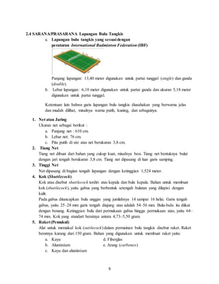 9
2.4 SARANA/PRASARANA Lapangan Bulu Tangkis
a. Lapangan bulu tangkis yang sesuai dengan
peraturan International Badminton Federation (IBF)
Panjang lapangan: 13,40 meter digunakan untuk partai tunggal (single) dan ganda
(double).
b. Lebar lapangan: 6,10 meter digunakan untuk partai ganda dan ukuran 5,18 meter
digunakan untuk partai tunggal.
Ketentuan lain bahwa garis lapangan bulu tangkis diusahakan yang berwarna jelas
dan mudah dilihat, misalnya warna putih, kuning, dan sebagainya.
1. Net atau Jaring
Ukuran net sebagai berikut :
a. Panjang net : 610 cm.
b. Lebar net: 76 cm.
c. Pita putih di sisi atas net berukuran 3,8 cm.
2. Tiang Net
Tiang net dibuat dari bahan yang cukup kuat, misalnya besi. Tiang net bentuknya bulat
dengan jari tengah berukuran 3,8 cm. Tiang net dipasang di luar garis samping.
3. Tinggi Net
Net dipasang di bagian tengah lapangan dengan ketinggian 1,524 meter.
4. Kok (Shuttlecock)
Kok atau disebut shuttlecock terdiri atas kepala dan bulu kepala. Bahan untuk membuat
kok (shuttlecock), yaitu gabus yang berbentuk setengah bulatan yang dilapisi dengan
kulit.
Pada gabus ditancapkan bulu unggas yang jumlahnya 14 sampai 16 helai. Garis tengah
gabus, yaitu 25–28 mm garis tengah diujung atas adalah 54–56 mm. Bulu-bulu itu diikat
dengan benang. Ketinggian bulu dari permukaan gabus hingga permukaan atas, yaitu 64–
74 mm. Kok yang standart beratnya antara 4,73–5,50 gram.
5. Raket (Pemukul)
Alat untuk memukul kok (suttlecock) dalam permainan bulu tangkis disebut raket. Raket
beratnya kurang dari 150 gram. Bahan yang digunakan untuk membuat raket yaitu:
a. Kayu d. Fiberglas
b. Aluminium e. Arang (carbonex)
c. Kayu dan aluminium
 