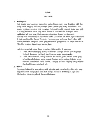 10
BAB III
PENUTUP
3.1 Kesimpulan
Bulu tangkis atau badminton merupakan suatu olahraga raket yang dimainkan oleh dua
orang (untuk tunggal) atau dua pasangan (untuk ganda) yang saling berlawanan. Bulu
tangkis bertujuan memukul bola permainan (kok/shuttlecock) melewati jaring agar jatuh
di bidang permainan lawan yang sudah ditentukan dan berusaha mencegah lawan
melakukan hal yang sama. Olah raga yang dimainkan dengan kok dan raket,
kemungkinan berkembang di Mesir kuno sekitar 2000 tahun lalu tetapi juga disebut-sebut
di India dan Republik Rakyat Tiongkok. Nenek moyang terdininya diperkirakan ialah
sebuah permainan Tionghoa, Jianzi yang melibatkan penggunaan kok tetapi tanpa raket.
Alih-alih, objeknya dimanipulasi dengan kaki.
Ada beberapa tehnik dasar dalam permainan Bulu tangkis, di antaranya:
1) Tehnik Dasar Memegang Raket, di antaranya ada tiga macam, yaitu Pegangan
forehand, Pegangan backhand, dan Pegangan pukul kasur/amerika.
2) Tehnik Dasar Pukulan, di bagi kedalam dua macam, yaitu pukulan servis yang
terbagi kepada Pukulan servis pendek, Pukulan servis panjang, Pukulan servis
mendatar dan Pukulan servis cambuk. Dan juga pukulan lob yang terbagi kepada
Overhead lob dan underhand lob.
3.2 Saran
Permainan bulutangkis harus dibina sejak usia dini untuk menghasilkan bibit atlet yang
berpotensi untuk mengangkat nama baik Bangsa Indonesia. Bulutangkis juga harus
dibudayakan diseluruh pelosok daerah di Indonesia.
 
