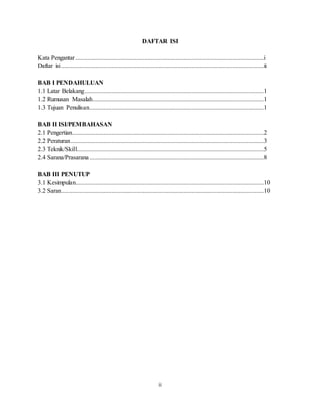 ii
DAFTAR ISI
Kata Pengantar........................................................................................................................i
Daftar isi.................................................................................................................................ii
BAB I PENDAHULUAN
1.1 Latar Belakang..................................................................................................................1
1.2 Rumusan Masalah.............................................................................................................1
1.3 Tujuan Penulisan...............................................................................................................1
BAB II ISI/PEMBAHASAN
2.1 Pengertian..........................................................................................................................2
2.2 Peraturan...........................................................................................................................3
2.3 Teknik/Skill.......................................................................................................................5
2.4 Sarana/Prasarana...............................................................................................................8
BAB III PENUTUP
3.1 Kesimpulan........................................................................................................................10
3.2 Saran.................................................................................................................................10
 