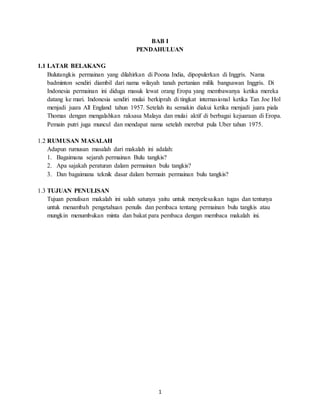 1
BAB I
PENDAHULUAN
1.1 LATAR BELAKANG
Bulutangkis permainan yang dilahirkan di Poona India, dipopulerkan di Inggris. Nama
badminton sendiri diambil dari nama wilayah tanah pertanian milik bangsawan Inggris. Di
Indonesia permainan ini diduga masuk lewat orang Eropa yang membawanya ketika mereka
datang ke mari. Indonesia sendiri mulai berkiprah di tingkat internasional ketika Tan Joe Hol
menjadi juara All England tahun 1957. Setelah itu semakin diakui ketika menjadi juara piala
Thomas dengan mengalahkan raksasa Malaya dan mulai aktif di berbagai kejuaraan di Eropa.
Pemain putri juga muncul dan mendapat nama setelah merebut pula Uber tahun 1975.
1.2 RUMUSAN MASALAH
Adapun rumusan masalah dari makalah ini adalah:
1. Bagaimana sejarah permainan Bulu tangkis?
2. Apa sajakah peraturan dalam permainan bulu tangkis?
3. Dan bagaimana teknik dasar dalam bermain permainan bulu tangkis?
1.3 TUJUAN PENULISAN
Tujuan penulisan makalah ini salah satunya yaitu untuk menyelesaikan tugas dan tentunya
untuk menambah pengetahuan penulis dan pembaca tentang permainan bulu tangkis atau
mungkin menumbukan minta dan bakat para pembaca dengan membaca makalah ini.
 