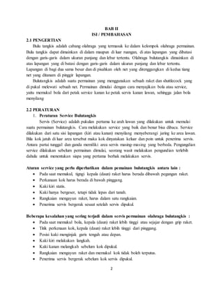 2
BAB II
ISI / PEMBAHASAN
2.1 PENGERTIAN
Bulu tangkis adalah cabang olahraga yang termasuk ke dalam kelompok olahraga permainan.
Bulu tangkis dapat dimainkan di dalam maupun di luar ruangan, di atas lapangan yang dibatasi
dengan garis-garis dalam ukuran panjang dan lebar tertentu. Olahraga bulutangkis dimainkan di
atas lapangan yang di batasi dengan garis-garis dalam ukuran panjang dan lebar tertentu.
Lapangan di bagi dua sama besar dan di pisahkan oleh net yang direnggangkan di kedua tiang
net yang ditanam di pinggir lapangan.
Bulutangkis adalah suatu permainan yang menggunakan sebuah raket dan shuttlecock yang
di pukul melewati sebuah net. Permainan dimulai dengan cara menyajikan bola atau service,
yaitu memukul bola dari petak service kanan ke petak servis kanan lawan, sehingga jalan bola
menyilang
2.2 PERATURAN
1. Peraturan Service Bulutangkis
Servis (Service) adalah pukulan pertama ke arah lawan yang dilakukan untuk memulai
suatu permainan bulutangkis. Cara melakukan service yang baik dan benar bisa dibaca. Service
dilakukan dari satu sisi lapangan (kiri atau kanan) menyilang menyeberangi jaring ke area lawan.
Bila kok jatuh di luar area tersebut maka kok dinyatakan keluar dan poin untuk penerima servis.
Antara partai tunggal dan ganda memiliki area servis masing-masing yang berbeda. Pengungdian
service dilakukan sebelum permainan dimulai, seorang wasit melakukan pengundian terlebih
dahulu untuk menentukan siapa yang pertama berhak melakukan servis.
Aturan service yang perlu diperhatikan dalam pemainan bulutangkis antara lain :
 Pada saat memukul, tigngi kepala (daun) raket harus berada dibawah pegangan raket.
 Perkanaan kok harus berada di bawah pinggang.
 Kaki kiri statis.
 Kaki hanya bergeser, tetapi tidak lepas dari tanah.
 Rangkaian mengayun raket, harus dalam satu rangkaian.
 Penerima servis bergerak sesaat setelah servis dipukul.
Beberapa kesalahan yang sering terjadi dalam servis permainan olahraga bulutangkis :
 Pada saat memukul bola, kepala (daun) raket lebih tinggi atau sejajar dengan grip raket.
 Titik perkenaan kok, kepala (daun) raket lebih tinggi dari pinggang.
 Posisi kaki menginjak garis tengah atau depan.
 Kaki kiri melakukan langkah.
 Kaki kanan melangkah sebelum kok dipukul.
 Rangkaian mengayun raket dan memukul kok tidak boleh terputus.
 Penerima servis bergerak sebelum kok servis dipukul.
 
