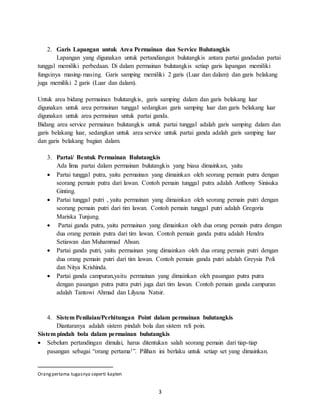 3
2. Garis Lapangan untuk Area Permainan dan Service Bulutangkis
Lapangan yang digunakan untuk pertandiangan bulutangkis antara partai gandadan partai
tunggal memiliki perbedaan. Di dalam permainan bulutangkis setiap garis lapangan memiliki
fungsinya masing-masing. Garis samping memiliki 2 garis (Luar dan dalam) dan garis belakang
juga memiliki 2 garis (Luar dan dalam).
Untuk area bidang permainan bulutangkis, garis samping dalam dan garis belakang luar
digunakan untuk area permainan tunggal sedangkan garis samping luar dan garis belakang luar
digunakan untuk area permainan untuk partai ganda.
Bidang area service permainan bulutangkis untuk partai tunggal adalah garis samping dalam dan
garis belakang luar, sedangkan untuk area service untuk partai ganda adalah garis samping luar
dan garis belakang bagian dalam.
3. Partai/ Bentuk Permainan Bulutangkis
Ada lima partai dalam permainan bulutangkis yang biasa dimainkan, yaitu
 Partai tunggal putra, yaitu permainan yang dimainkan oleh seorang pemain putra dengan
seorang pemain putra dari lawan. Contoh pemain tunggal putra adalah Anthony Sinisuka
Ginting.
 Partai tunggal putri , yaitu permainan yang dimainkan oleh seorang pemain putri dengan
seorang pemain putri dari tim lawan. Contoh pemain tunggal putri adalah Gregoria
Mariska Tunjung.
 Partai ganda putra, yaitu permainan yang dimainkan oleh dua orang pemain putra dengan
dua orang pemain putra dari tim lawan. Contoh pemain ganda putra adalah Hendra
Setiawan dan Muhammad Ahsan.
 Partai ganda putri, yaitu permainan yang dimainkan oleh dua orang pemain putri dengan
dua orang pemain putri dari tim lawan. Contoh pemain ganda putri adalah Greysia Poli
dan Nitya Krishinda.
 Partai ganda campuran,yaitu permainan yang dimainkan oleh pasangan putra putra
dengan pasangan putra putra putri juga dari tim lawan. Contoh pemain ganda campuran
adalah Tantowi Ahmad dan Lilyana Natsir.
4. Sistem Penilaian/Perhitungan Point dalam permainan bulutangkis
Diantaranya adalah sistem pindah bola dan sistem reli poin.
Sistem pindah bola dalam permainan bulutangkis
 Sebelum pertandingan dimulai, harus ditentukan salah seorang pemain dari tiap-tiap
pasangan sebagai “orang pertama1”. Pilihan ini berlaku untuk setiap set yang dimainkan.
Orangpertama tugasnya seperti kapten
 