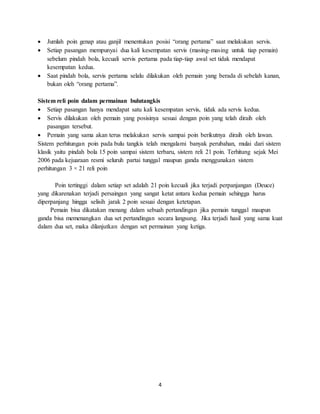 4
 Jumlah poin genap atau ganjil menentukan posisi “orang pertama” saat melakukan servis.
 Setiap pasangan mempunyai dua kali kesempatan servis (masing-masing untuk tiap pemain)
sebelum pindah bola, kecuali servis pertama pada tiap-tiap awal set tidak mendapat
kesempatan kedua.
 Saat pindah bola, servis pertama selalu dilakukan oleh pemain yang berada di sebelah kanan,
bukan oleh “orang pertama”.
Sistem reli poin dalam permainan bulutangkis
 Setiap pasangan hanya mendapat satu kali kesempatan servis, tidak ada servis kedua.
 Servis dilakukan oleh pemain yang posisinya sesuai dengan poin yang telah diraih oleh
pasangan tersebut.
 Pemain yang sama akan terus melakukan servis sampai poin berikutnya diraih oleh lawan.
Sistem perhitungan poin pada bulu tangkis telah mengalami banyak perubahan, mulai dari sistem
klasik yaitu pindah bola 15 poin sampai sistem terbaru, sistem reli 21 poin. Terhitung sejak Mei
2006 pada kejuaraan resmi seluruh partai tunggal maupun ganda menggunakan sistem
perhitungan 3 × 21 reli poin
Poin tertinggi dalam setiap set adalah 21 poin kecuali jika terjadi perpanjangan (Deuce)
yang dikarenakan terjadi persaingan yang sangat ketat antara kedua pemain sehingga harus
diperpanjang hingga selisih jarak 2 poin sesuai dengan ketetapan.
Pemain bisa dikatakan menang dalam sebuah pertandingan jika pemain tunggal maupun
ganda bisa memenangkan dua set pertandingan secara langsung. Jika terjadi hasil yang sama kuat
dalam dua set, maka dilanjutkan dengan set permainan yang ketiga.
 