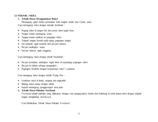 5
2.3 TEKNIK / SKILL
1. Teknik Dasar Menggunakan Raket
Memegang (grip) dalam permainan bulu tangkis terdiri atas 3 jenis, yaitu:
Cara memegang raket dengan teknnik forehand :
 Pegang raket di tangan kiri dan posisi raket tegak lurus.
 Tangan kanan memegang senar.
 Tangan kanan arahkan ke pegangan raket.
 Telapak tangan berada pada ujung pegangan tangan.
 Jari telunjuk agak terpisah dari jari-jari lainnya.
 Ibu jari melingkar wajar.
 Jari-jari lainnya agak renggang.
Cara memegang raket dengan teknik backhand :
 Ibu jari posisinya melingkar tegak lurus di sepanjang pegangan raket.
 Ibu jari ke dalam sebagai pengungkit.
 Pegangan berubah dengan berputarnya raket 1/4 putaran.
Cara memgang raket dengan teknik Frying Pen :
 Letakkan raket di lantai, pegang dan angkatlah.
 Bidang raket sejajar dengan tubuh.
 Seperti memegang penggorengan atau palu.
2. Teknik Dasar Pukulan Forehand
Forehand adalah pukulan yang dilakukan dengan cara mengayunkan badan dari belakang ke arah depan raket dengan telapak
tangan menghadap shuttlecock.
Cara Melakukan Teknik Dasar Pukulan Forehand :
 