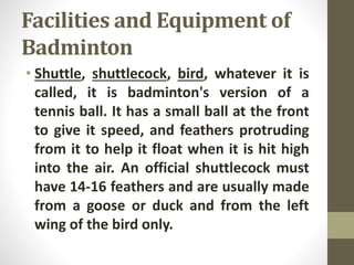 Facilities and Equipment of
Badminton
• Shuttle, shuttlecock, bird, whatever it is
called, it is badminton's version of a
tennis ball. It has a small ball at the front
to give it speed, and feathers protruding
from it to help it float when it is hit high
into the air. An official shuttlecock must
have 14-16 feathers and are usually made
from a goose or duck and from the left
wing of the bird only.
 