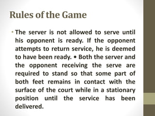 Rules of the Game
• The server is not allowed to serve until
his opponent is ready. If the opponent
attempts to return service, he is deemed
to have been ready. • Both the server and
the opponent receiving the serve are
required to stand so that some part of
both feet remains in contact with the
surface of the court while in a stationary
position until the service has been
delivered.
 