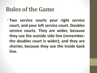 Rules of the Game
• Two service courts your right service
court, and your left service court. Doubles
service courts. They are wider, because
they use the outside side line (remember:
the doubles court is wider); and they are
shorter, because they use the inside back
line.
 