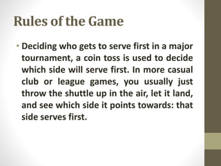 Rules of the Game
• Deciding who gets to serve first in a major
tournament, a coin toss is used to decide
which side will serve first. In more casual
club or league games, you usually just
throw the shuttle up in the air, let it land,
and see which side it points towards: that
side serves first.
 