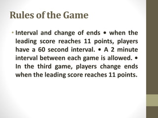 Rules of the Game
• Interval and change of ends • when the
leading score reaches 11 points, players
have a 60 second interval. • A 2 minute
interval between each game is allowed. •
In the third game, players change ends
when the leading score reaches 11 points.
 