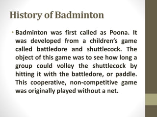 History of Badminton
• Badminton was first called as Poona. It
was developed from a children’s game
called battledore and shuttlecock. The
object of this game was to see how long a
group could volley the shuttlecock by
hitting it with the battledore, or paddle.
This cooperative, non-competitive game
was originally played without a net.
 