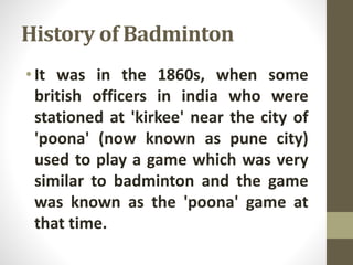 History of Badminton
•It was in the 1860s, when some
british officers in india who were
stationed at 'kirkee' near the city of
'poona' (now known as pune city)
used to play a game which was very
similar to badminton and the game
was known as the 'poona' game at
that time.
 
