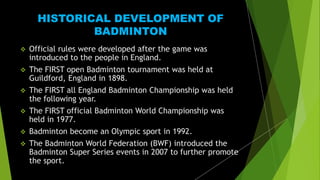 HISTORICAL DEVELOPMENT OF
BADMINTON
 Official rules were developed after the game was
introduced to the people in England.
 The FIRST open Badminton tournament was held at
Guildford, England in 1898.
 The FIRST all England Badminton Championship was held
the following year.
 The FIRST official Badminton World Championship was
held in 1977.
 Badminton become an Olympic sport in 1992.
 The Badminton World Federation (BWF) introduced the
Badminton Super Series events in 2007 to further promote
the sport.
 