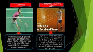 4. STROKES
5. UNDERARM BACKHAND
SERVE
By knowing these, beginners
can create good badminton
strokes habits, which they can
use in the future for more
advanced shots like drops,
smashes and drives.
It gives you easier control in
terms of how strong you’ll hit
the shuttle and where you will
make the shuttle and where
you will make the shuttle go in
terms of height or placement
on the court.
 