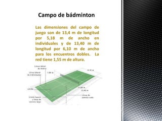 Las dimensiones del campo de
juego son de 13,4 m de longitud
por 5,18 m de ancho en
individuales y de 13,40 m de
longitud por 6,10 m de ancho
para los encuentros dobles. La
red tiene 1,55 m de altura.
Campo de bádminton
 