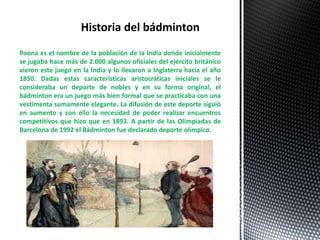 Poona es el nombre de la población de la India donde inicialmente
se jugaba hace más de 2.000 algunos oficiales del ejército británico
vieron este juego en la India y lo llevaron a Inglaterra hacia el año
1850. Dadas estas características aristocráticas iniciales se le
consideraba un deporte de nobles y en su forma original, el
bádminton era un juego más bien formal que se practicaba con una
vestimenta sumamente elegante. La difusión de este deporte siguió
en aumento y con ello la necesidad de poder realizar encuentros
competitivos que hizo que en 1893. A partir de las Olimpiadas de
Barcelona de 1992 el Bádminton fue declarado deporte olímpico.
Historia del bádminton
 
