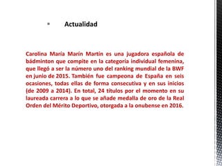  Actualidad
Carolina María Marín Martín es una jugadora española de
bádminton que compite en la categoría individual femenina,
que llegó a ser la número uno del ranking mundial de la BWF
en junio de 2015. También fue campeona de España en seis
ocasiones, todas ellas de forma consecutiva y en sus inicios
(de 2009 a 2014). En total, 24 títulos por el momento en su
laureada carrera a lo que se añade medalla de oro de la Real
Orden del Mérito Deportivo, otorgada a la onubense en 2016.
 