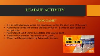 LEAD-UP ACTIVITY
“BOX GAME”
• It is an individual game where the players play within the given area of the court.
• Player stand an end line and hit the shuttlecock for 6 times on a particular box
and get point .
• Players failed to hit within the allotted area losses a point .
• Players will play under the supervision of coach .
• Winners will be appreciated by Extra marks in exam.
 