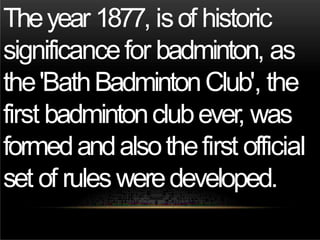 Theyear 1877, isof historic
significancefor badminton, as
the'BathBadmintonClub', the
first badmintonclubever, was
formedandalsothefirst official
set of rulesweredeveloped.
 
