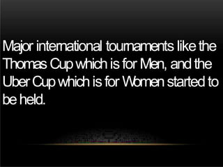 Major international tournaments likethe
ThomasCupwhichisfor Men, andthe
UberCupwhichisfor Womenstartedto
beheld.
 