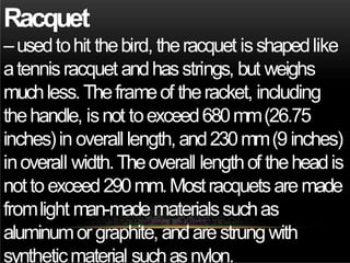 Racquet
–usedtohit thebird, theracquet isshapedlike
atennisracquet andhasstrings, but weighs
muchless.Theframeof theracket, including
thehandle, isnot toexceed680mm(26.75
inches)in overall length, and230mm(9inches)
inoverall width.Theoverall lengthof theheadis
nottoexceed290mm.Mostracquetsaremade
fromlight man-madematerialssuchas
aluminumorgraphite, andarestrungwith
syntheticmaterial suchasnylon.
 
