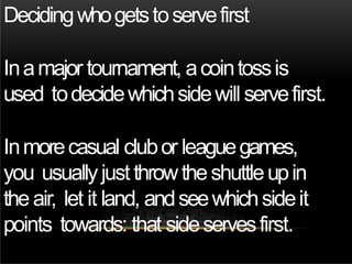 Decidingwhogetstoservefirst
Inamajor tournament, acointossis
used todecidewhichsidewill servefirst.
Inmorecasual clubor leaguegames,
you usuallyjust throwtheshuttleupin
theair, let it land, andseewhichsideit
points towards: that sideservesfirst.
 
